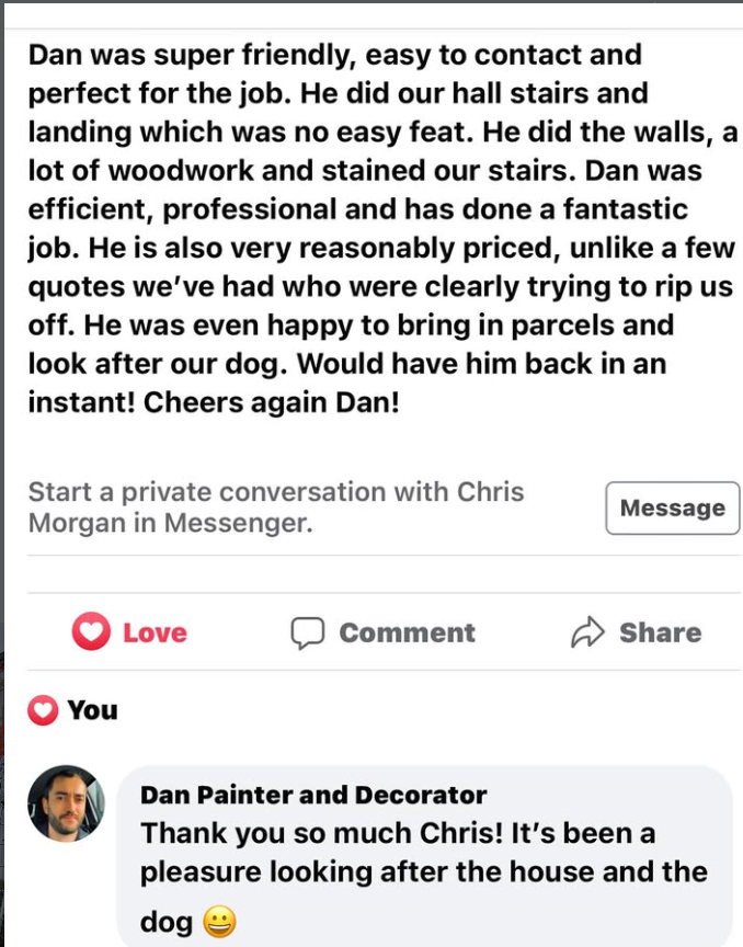 Facebook review: Dan was super friendly, easy to contact and perfect for the job. He did our hall stairs and landing which was no easy feat. He did the walls, a lot of woodwork and stained our stairs. Dan was efficient, professional and has done a fantastic job. He is also very reasonably priced, unlike a few quotes we've had who were clearly trying to rip us off. He was even happy to bring in parcels and look after our dog. Would have him back in an instant.